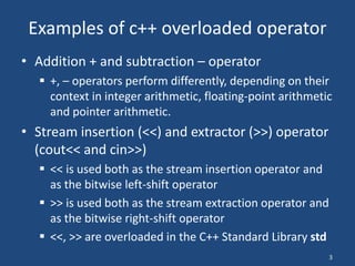 3
Examples of c++ overloaded operator
• Addition + and subtraction – operator
 +, – operators perform differently, depending on their
context in integer arithmetic, floating-point arithmetic
and pointer arithmetic.
• Stream insertion (<<) and extractor (>>) operator
(cout<< and cin>>)
 << is used both as the stream insertion operator and
as the bitwise left-shift operator
 >> is used both as the stream extraction operator and
as the bitwise right-shift operator
 <<, >> are overloaded in the C++ Standard Library std
 