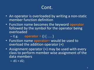 5
Cont.
• An operator is overloaded by writing a non-static
member function definition
• Function name becomes the keyword operator
followed by the symbol for the operator being
overloaded
– E.g. operator + () { …. }
• Function name operator+ would be used to
overload the addition operator (+)
• Assignment operator (=) may be used with every
class to perform member wise assignment of the
data members
– d1 = d2;
 