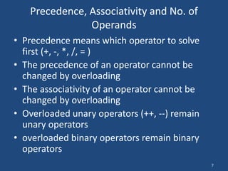 7
Precedence, Associativity and No. of
Operands
• Precedence means which operator to solve
first (+, -, *, /, = )
• The precedence of an operator cannot be
changed by overloading
• The associativity of an operator cannot be
changed by overloading
• Overloaded unary operators (++, --) remain
unary operators
• overloaded binary operators remain binary
operators
 