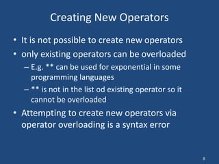 8
Creating New Operators
• It is not possible to create new operators
• only existing operators can be overloaded
– E.g. ** can be used for exponential in some
programming languages
– ** is not in the list od existing operator so it
cannot be overloaded
• Attempting to create new operators via
operator overloading is a syntax error
 