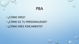 PBA
• ¿CÓMO ERES?
• ¿CÓMO ES TU PERSONALIDAD?
• ¿CÓMO ERES FISICAMENTE?
 