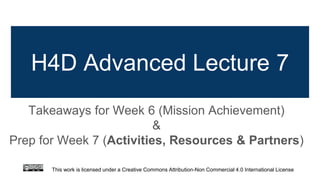 H4D Advanced Lecture 7
Takeaways for Week 6 (Mission Achievement)
&
Prep for Week 7 (Activities, Resources & Partners)
This work is licensed under a Creative Commons Attribution-Non Commercial 4.0 International License
 