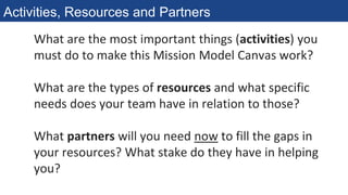 What are the most important things (activities) you
must do to make this Mission Model Canvas work?
What are the types of resources and what specific
needs does your team have in relation to those?
What partners will you need now to fill the gaps in
your resources? What stake do they have in helping
you?
Activities, Resources and Partners
 