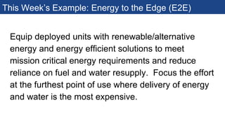 This Week’s Example: Energy to the Edge (E2E)
Equip deployed units with renewable/alternative
energy and energy efficient solutions to meet
mission critical energy requirements and reduce
reliance on fuel and water resupply. Focus the effort
at the furthest point of use where delivery of energy
and water is the most expensive.
 