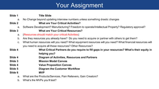 Your Assignment
Slide 1 Title Slide
a. No Change beyond updating interview numbers unless something drastic changes
Slide 2 What are Your Critical Activities?
a. Software Development? Manufacturing? Freedom to operate/Intellectual Property? Regulatory approval?
Slide 3 What are Your Critical Resources?
a. (Resources should match your critical Activities)
b. Are they resources you already have? Do you need to acquire or partner with others to get them?
c. What human resources will you need? What equipment resources will you need? What financial resources will
you need to acquire all these resources? Other Resources?
Slide 4 What Critical Partners do you require to fill gaps in your resources? What’s their equity in
helping you?
Slide 4 Diagram of Activities, Resources and Partners
Slide 3 Mission Model Canvas
Slide 4 Value Proposition Canvas
Slide 5 Diagram the Customer Workflow
Slide 6 MVP
a. What are the Products/Services, Pain Relievers, Gain Creators?
b. What’s the MVPs you’ll test?
 