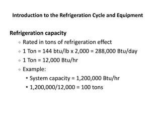 Refrigeration capacity
 Rated in tons of refrigeration effect
 1 Ton = 144 btu/lb x 2,000 = 288,000 Btu/day
 1 Ton = 12...