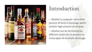 Introduction
– Alcohol is a popular name that
present all kind of beverage which
contain high amount of ethanol.
– Alcohol can be fermented by
different materials to produce in
many types of alcoholic beverage.
 