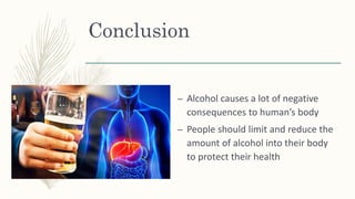 Conclusion
– Alcohol causes a lot of negative
consequences to human’s body
– People should limit and reduce the
amount of alcohol into their body
to protect their health
 