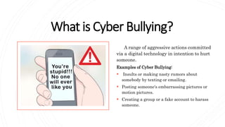 What is Cyber Bullying?
A range of aggressive actions committed
via a digital technology in intention to hurt
someone.
Examples of Cyber Bullying:
 Insults or making nasty rumors about
somebody by texting or emailing.
 Posting someone's embarrassing pictures or
motion pictures.
 Creating a group or a fake account to harass
someone.
 