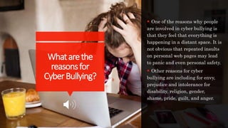 Whatarethe
reasonsfor
CyberBullying?
 One of the reasons why people
are involved in cyber bullying is
that they feel that everything is
happening in a distant space. It is
not obvious that repeated insults
on personal web pages may lead
to panic and even personal safety.
 Other reasons for cyber
bullying are including for envy,
prejudice and intolerance for
disability, religion, gender,
shame, pride, guilt, and anger.
 