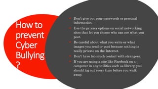 How to
prevent
Cyber
Bullying
?
 Don’t give out your passwords or personal
information.
 Use the privacy options on social networking
sites that let you choose who can see what you
post.
 Be careful about what you write or what
images you send or post because nothing is
really private on the Internet.
 Don't have too much contact with strangers.
 If you are using a site like Facebook on a
computer in any utilities such as library, you
should log out every time before you walk
away.
 
