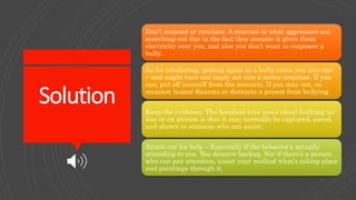 Solution
Don’t respond or retaliate. A reaction is what aggressors are
searching out due to the fact they assume it gives them
electricity over you, and also you don’t want to empower a
bully.
As for retaliating, getting again at a bully turns you into one
– and might turn one imply act into a series response. If you
can, put off yourself from the scenario. If you may not, on
occasion humor disarms or distracts a person from bullying.
Keep the evidence. The handiest true news about bullying on-
line or on phones is that it may normally be captured, saved,
and shown to someone who can assist.
Attain out for help – Especially if the behavior’s actually
attending to you. You deserve backup. See if there’s a person
who can pay attention, assist your method what’s taking place
and paintings through it.
 
