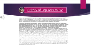 History of Pop-rock music
Pop rock (also typeset as pop/rock) is rock music with a greater emphasis on professional songwriting and recording craft, and less
emphasis on attitude. Originating in the 1950s as an alternative to rock and roll, early pop rock was influenced by the beat, arrangements,
and style of rock and roll (and sometimes doo-wop). It may be viewed as a distinct genre field, rather than music that overlaps with pop
and rock. The detractors of pop rock often deride it as a slick, commercial product, less authentic than rock music.
Characteristics and etymology Further information: Pop music § EtymologyMuch pop and rock music has been very similar in sound,
instrumentation and even lyrical content. The terms "pop rock" and "power pop" have been used to describe more commercially successful
music that uses elements from, or the form of, rock music. Writer Johan Fornas views pop/rock as "one single, continuous genre field",
rather than distinct categories. To the authors Larry Starr and Christopher Waterman, it is defined as an "upbeat variety of rock music"
represented by artists and bands such as: Andy Kim, the Bells, Paul McCartney, Lighthouse, and Peter Frampton.
The term pop has been used since the early twentieth century to refer to popular music in general, but from the mid-1950s it began to be
used for a distinct genre, aimed at a youth market, often characterized as a softer alternative to rock and roll. In the aftermath of the British
Invasion, from about 1967, it was increasingly used in opposition to the term rock music, to describe a form that was more commercial,
ephemeral and accessible. As of the 2010s, guitar pop rock and indie rock are roughly synonymous terms used as a contrast to non-guitar
based pop music like hip hop and R&B. DebatesCritic Philip Auslander argues that the distinction between pop and rock is more
pronounced in the US than in the UK. He claims in the US, pop has roots in white crooners such as Perry Como, whereas rock is rooted in
African-American music influenced by forms such as rock and roll. Auslander points out that the concept of pop rock, which blends pop
and rock is at odds with the typical conception of pop and rock as opposites. Auslander and several other scholars such as Simon Frith and
Grossberg argue that pop music is often depicted as an inauthentic, cynical, "slickly commercial" and formulaic form of entertainment. In
contrast, rock music is often heralded as an authentic, sincere, and anti-commercial form of music, which emphasizes song writing by the
singers and bands, instrumental virtuosity, and a "real connection with the audience".
Simon Frith's analysis of the history of popular music from the 1950s to the 1980s has been criticized by B. J. Moore-Gilbert, who argues
that Frith and other scholars have over-emphasized the role of "rock" in the history of popular music by naming every new genre using the
"rock" suffix. Thus when a folk-oriented style of music developed in the 1960s, Frith terms it "folk rock", and the pop-infused styles of the
1970s were called "pop rock". Moore-Gilbert claims that this approach unfairly puts rock at the apex, and makes every other influence
become an add-on to the central core of rock.
 