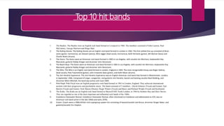 Top 10 hit bands
1. The Beatles: The Beatles were an English rock band formed in Liverpool in 1960. The members consisted of John Lennon, Paul
McCartney, George Harrison and Ringo Starr
2. The Rolling Stones: The Rolling Stones are an English rock band formed in London in 1962. The first settled line-up consisted of Brian
Jones (guitar, harmonica), Ian Stewart (piano), Mick Jagger (lead vocals, harmonica), Keith Richards (guitar), Bill Wyman (bass) and
Charlie Watts (drums).
3. The Doors: The Doors were an American rock band formed in 1965 in Los Angeles, with vocalist Jim Morrison, keyboardist Ray
Manzarek, guitarist Robby Krieger and drummer John Densmore.
4. The Beach Boys: The Doors were an American rock band formed in 1965 in Los Angeles, with vocalist Jim Morrison, keyboardist Ray
Manzarek, guitarist Robby Krieger and drummer John Densmore.
5. The Who: The Who is an English rock band formed in London, England in 1964. The most recognizable lineup was Roger Daltrey
(lead vocals), Pete Townshend (guitar), John Entwistle (bass guitar), and Keith Moon (drums).
6. The Jimi Hendrix Experience: The Jimi Hendrix Experience was an English-American rock band that formed in Westminster, London,
in September 1966. Composed of singer, songwriter, and guitarist Jimi Hendrix, bassist and backing vocalist Noel Redding, and
drummer Mitch Mitchell, the band was active until June 1969.
7. Pink Floyd: Pink Floyd were an English progressive rock band formed in 1965 in London, England. They achieved international
acclaim with their progressive and psychedelic music. The band consisted of 5 members - David Gilmour (Vocals and Guitar), Syd
Barrett (Vocals and Guitar), Nick Mason (Drums), Roger Waters (Vocals and Bass), and Richard Wright (Vocals and Keyboard).
8. The Kinks: The Kinks are an English rock band formed in Muswell Hill, North London, in 1964 by brothers Ray and Dave Davies.
They are regarded as one of the most important and influential rock bands of the 1960s.
9. Creedance Clearwater Revival: Creedence Clearwater Revival, often shortened to Creedence and abbreviated as CCR, was an
American rock band active in the late 1960s and early 1970s.
10. Cream: Cream were a 1960s British rock supergroup power trio consisting of bassist/vocalist Jack Bruce, drummer Ginger Baker, and
guitarist/vocalist Eric Clapton.
 