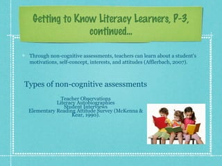 Getting to Know Literacy Learners, P-3,
continued...
Through non-cognitive assessments, teachers can learn about a student’s
motivations, self-concept, interests, and attitudes (Afflerbach, 2007).
Types of non-cognitive assessments
Teacher Observations
Literacy Autobiographies
Student Interviews
Elementary Reading Attitude Survey (McKenna &
Kear, 1990).
 