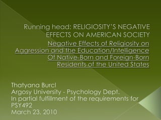 Running head: RELIGIOSITY’S NEGATIVE EFFECTS ON AMERICAN SOCIETY Negative Effects of Religiosity on  Aggression and the Education/Intelligence Of Native-Born and Foreign-Born  Residents of the United States ThatyanaBurcl Argosy University - Psychology Dept. In partial fulfillment of the requirements for PSY492 March 23, 2010 