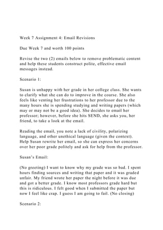 Week 7 Assignment 4: Email Revisions
Due Week 7 and worth 100 points
Revise the two (2) emails below to remove problematic content
and help these students construct polite, effective email
messages instead.
Scenario 1:
Susan is unhappy with her grade in her college class. She wants
to clarify what she can do to improve in the course. She also
feels like venting her frustrations to her professor due to the
many hours she is spending studying and writing papers (which
may or may not be a good idea). She decides to email her
professor; however, before she hits SEND, she asks you, her
friend, to take a look at the email.
Reading the email, you note a lack of civility, polarizing
language, and other unethical language (given the context).
Help Susan rewrite her email, so she can express her concerns
over her poor grade politely and ask for help from the professor.
Susan’s Email:
(No greeting) I want to know why my grade was so bad. I spent
hours finding sources and writing that paper and it was graded
unfair. My friend wrote her paper the night before it was due
and got a better grade. I know most professors grade hard but
this is ridiculous. I felt good when I submitted the paper but
now I feel like crap. I guess I am going to fail. (No closing)
Scenario 2:
 