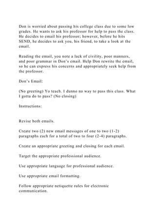 Don is worried about passing his college class due to some low
grades. He wants to ask his professor for help to pass the class.
He decides to email his professor; however, before he hits
SEND, he decides to ask you, his friend, to take a look at the
email.
Reading the email, you note a lack of civility, poor manners,
and poor grammar in Don’s email. Help Don rewrite the email,
so he can express his concerns and appropriately seek help from
the professor.
Don’s Email:
(No greeting) Yo teach. I dunno no way to pass this class. What
I gotta do to pass? (No closing)
Instructions:
Revise both emails.
Create two (2) new email messages of one to two (1-2)
paragraphs each for a total of two to four (2-4) paragraphs.
Create an appropriate greeting and closing for each email.
Target the appropriate professional audience.
Use appropriate language for professional audience.
Use appropriate email formatting.
Follow appropriate netiquette rules for electronic
communication.
 