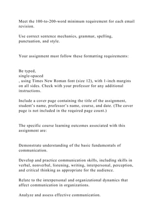 Meet the 100-to-200-word minimum requirement for each email
revision.
Use correct sentence mechanics, grammar, spelling,
punctuation, and style.
Your assignment must follow these formatting requirements:
Be typed,
single-spaced
, using Times New Roman font (size 12), with 1-inch margins
on all sides. Check with your professor for any additional
instructions.
Include a cover page containing the title of the assignment,
student’s name, professor’s name, course, and date. (The cover
page is not included in the required page count.)
The specific course learning outcomes associated with this
assignment are:
Demonstrate understanding of the basic fundamentals of
communication.
Develop and practice communication skills, including skills in
verbal, nonverbal, listening, writing, interpersonal, perception,
and critical thinking as appropriate for the audience.
Relate to the interpersonal and organizational dynamics that
affect communication in organizations.
Analyze and assess effective communication.
 