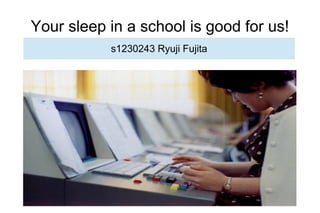 Your sleep in a school is good for us!
s1230243 Ryuji Fujita
 