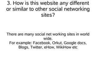 3. How is this website any different
or similar to other social networking
                sites?


There are many social net working sites in world
                     wide.
 For example: Facebook, Orkut, Google docs,
      Blogs, Twitter, eHow, WikiHow etc
 