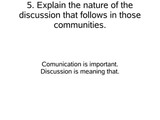 5. Explain the nature of the
discussion that follows in those
         communities.



     Comunication is important.
     Discussion is meaning that.
 