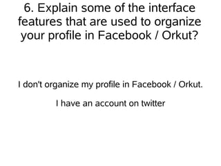 6. Explain some of the interface
features that are used to organize
 your profile in Facebook / Orkut?


I don't organize my profile in Facebook / Orkut.

         I have an account on twitter
 