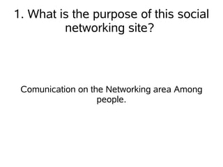 1. What is the purpose of this social
         networking site?



 Comunication on the Networking area Among
                   people.
 