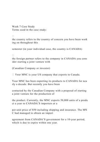 Week 7 Case Study
Terms used in the case study:
the country refers to the country of concern you have been work
ing on throughout this
semester (in your individual case, the country is CANADA)
the foreign partner refers to the company in CANADA you cons
ider starting a joint venture with
(Canadian Company or investor)
MNC is your US company that exports to Canada.
Your MNC has been exporting its products to CANADA for nea
rly a decade. But recently you have been
contacted by the Canadian Company with a proposal of starting
a joint venture for the production of
the product. Currently, the MNC exports 50,000 units of a produ
ct a year to CANADA’S importers at a
per‐unit price of $50 including shipping and insurance. The MN
C had managed to obtain an import
agreement from CANADA’S government for a 10‐year period,
which is due to expire within one year.
 