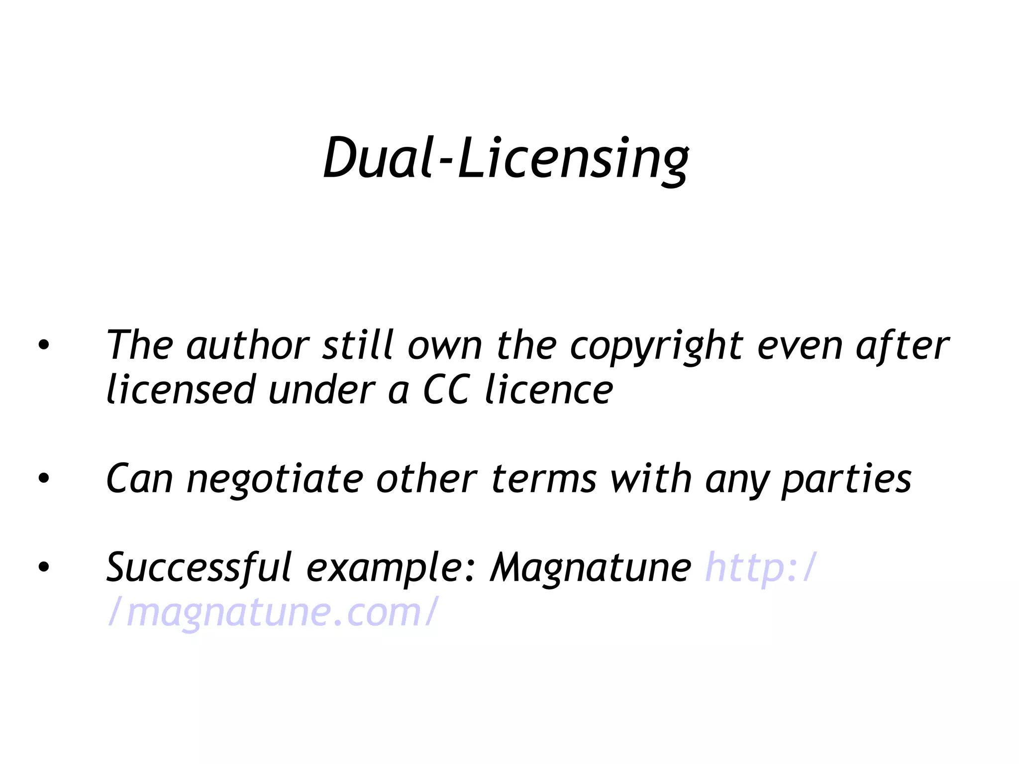 Dual-Licensing The author still own the copyright even after licensed under a CC licence Can negotiate other terms with any parties Successful example: Magnatune  http:/ /magnatune .com/ 