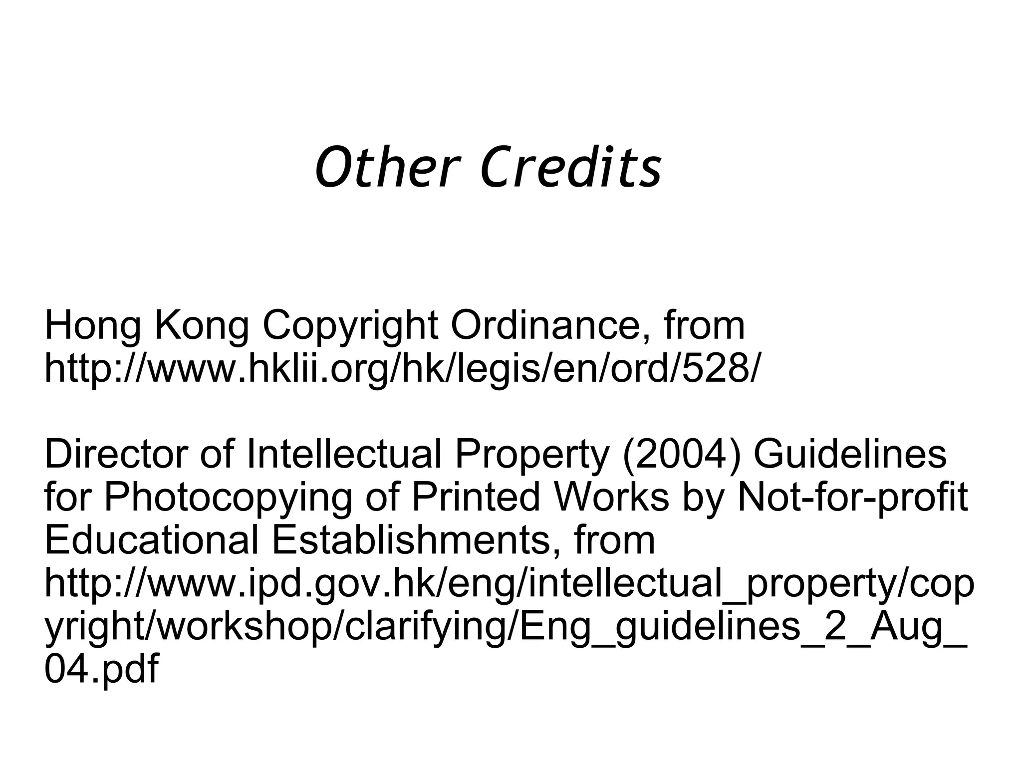 Hong Kong Copyright Ordinance, from http://www.hklii.org/hk/legis/en/ord/528/ Director of Intellectual Property (2004) Guidelines for Photocopying of Printed Works by Not-for-profit Educational Establishments, from http://www.ipd.gov.hk/eng/intellectual_property/copyright/workshop/clarifying/Eng_guidelines_2_Aug_04.pdf Other Credits  