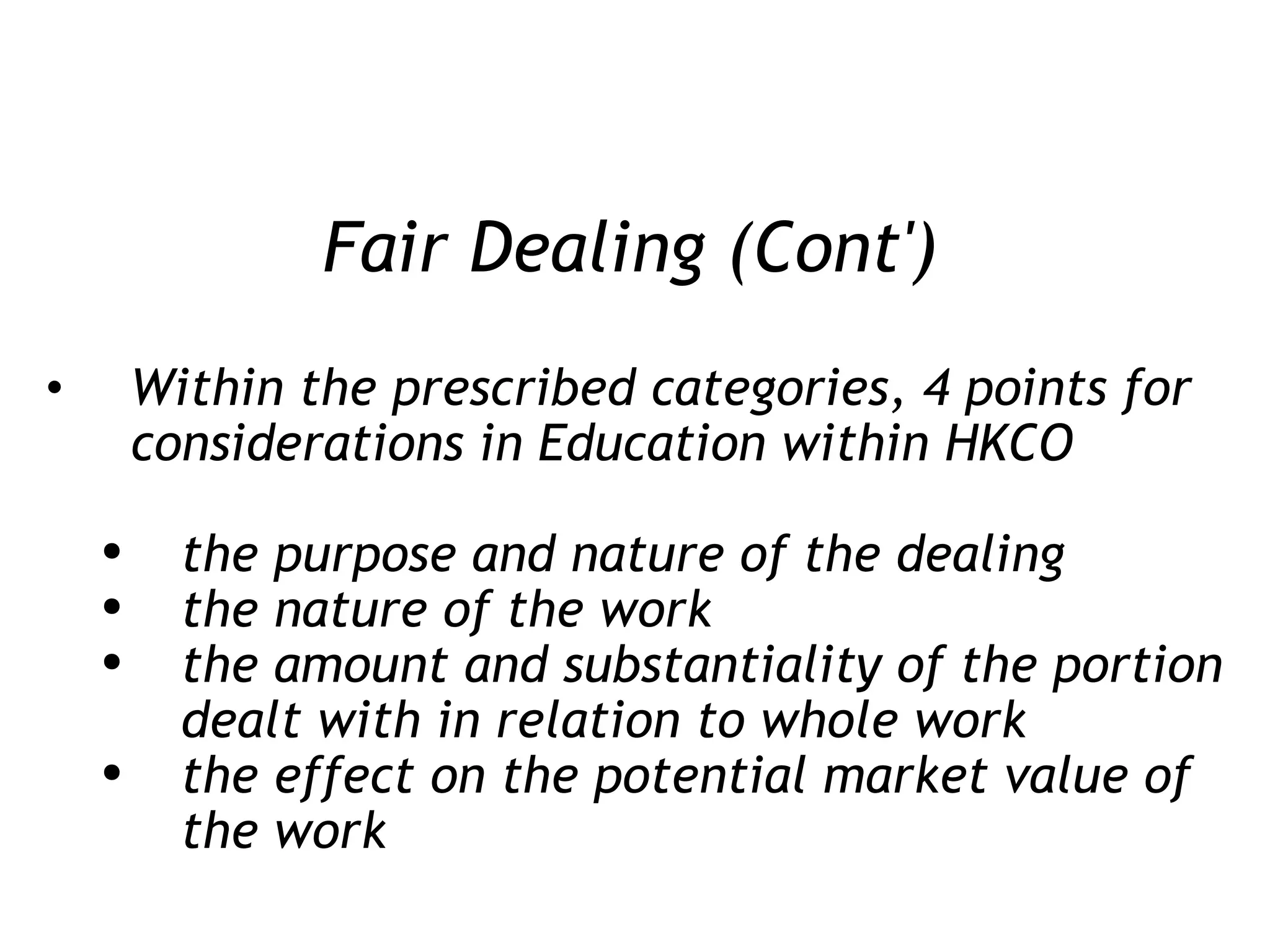 Fair Dealing (Cont') Within the prescribed categories, 4 points for considerations in Education within HKCO the purpose and nature of the dealing the nature of the work the amount and substantiality of the portion dealt with in relation to whole work the effect on the potential market value of the work 