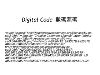 Digital Code  數碼源碼 <a rel=&quot;license&quot; href=&quot;http://creativecommons.org/licenses/by-nc-sa/3.0/hk/&quot;><img alt=&quot;Creative Commons License&quot; style=&quot;border-width:0&quot; src=&quot;http://i.creativecommons.org/l/by-nc-sa/3.0/hk/88x31.png&quot; /></a><br />&#26412; &#33879;&#20316; &#20418;&#25505;&#29992;<a rel=&quot;license&quot; href=&quot;http://creativecommons.org/licenses/by-nc-sa/3.0/hk/&quot;>&#20849;&#20139;&#21109;&#24847; &#32626;&#21517;-&#38750;&#21830;&#26989;&#24615;-&#30456;&#21516;&#26041;&#24335;&#20849;&#20139; 3.0 &#39321;&#28207; &#25480;&#27402;&#26781;&#27454;</a>&#25480;&#27402;. 