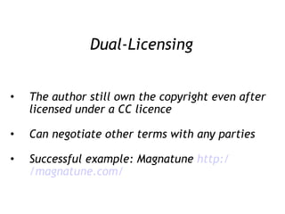 Dual-Licensing The author still own the copyright even after licensed under a CC licence Can negotiate other terms with any parties Successful example: Magnatune  http:/ /magnatune .com/ 