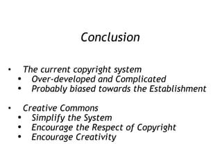 Conclusion The current copyright system Over-developed and Complicated Probably biased towards the Establishment Creative Commons  Simplify the System Encourage the Respect of Copyright Encourage Creativity 
