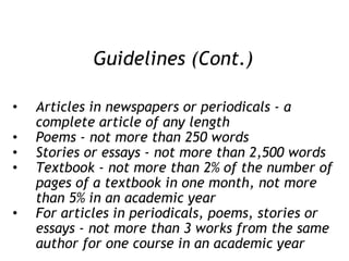 Guidelines (Cont.) Articles in newspapers or periodicals - a complete article of any length Poems - not more than 250 words Stories or essays - not more than 2,500 words Textbook - not more than 2% of the number of pages of a textbook in one month, not more than 5% in an academic year For articles in periodicals, poems, stories or essays - not more than 3 works from the same author for one course in an academic year 