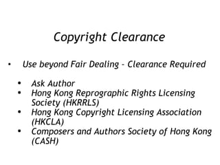 Copyright Clearance Use beyond Fair Dealing – Clearance Required Ask Author Hong Kong Reprographic Rights Licensing Society (HKRRLS) Hong Kong Copyright Licensing Association (HKCLA) Composers and Authors Society of Hong Kong (CASH) 