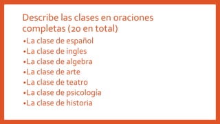 •La clase de español
•La clase de ingles
•La clase de algebra
•La clase de arte
•La clase de teatro
•La clase de psicología
•La clase de historia
Describe las clases en oraciones
completas (20 en total)
 