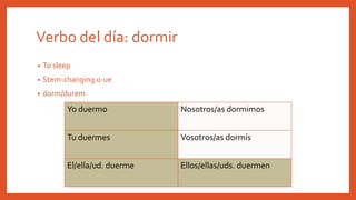 Verbo del día: dormir
• To sleep
• Stem-changing o-ue
• dorm/durem
Yo duermo Nosotros/as dormimos
Tu duermes Vosotros/as dormís
El/ella/ud. duerme Ellos/ellas/uds. duermen
 
