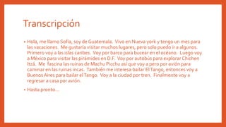 • Hola, me llamo Sofía, soy de Guatemala. Vivo en Nueva york y tengo un mes para
las vacaciones. Me gustaría visitar muchos lugares, pero solo puedo ir a algunos.
Primero voy a las islas caribes. Voy por barco para bucear en el océano. Luego voy
a México para visitar las pirámides en D.F. Voy por autobús para explorar Chichen
Itzá. Me fascina las ruinas de Machu Picchu así que voy a pero por avión para
caminar en las ruinas incas. También me interesa bailar ElTango, entonces voy a
Buenos Aires para bailar elTango. Voy a la ciudad por tren. Finalmente voy a
regresar a casa por avión.
• Hasta pronto…
Transcripción
 