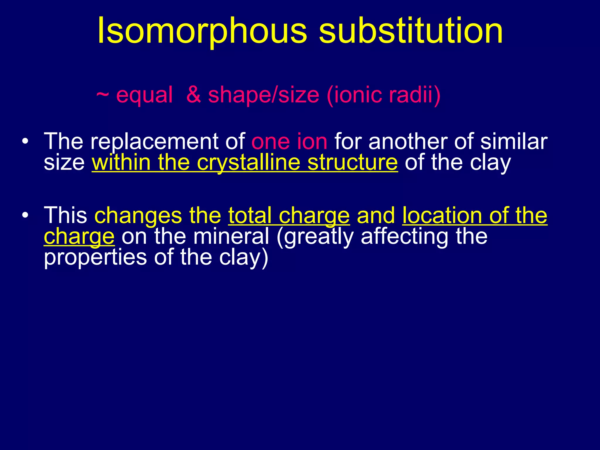 Isomorphous substitution The replacement of  one ion  for another of similar size  within the crystalline structure  of the clay This  changes the  total charge  and  location of the charge  on the mineral (greatly affecting the properties of the clay) ~ equal & shape/size (ionic radii) 