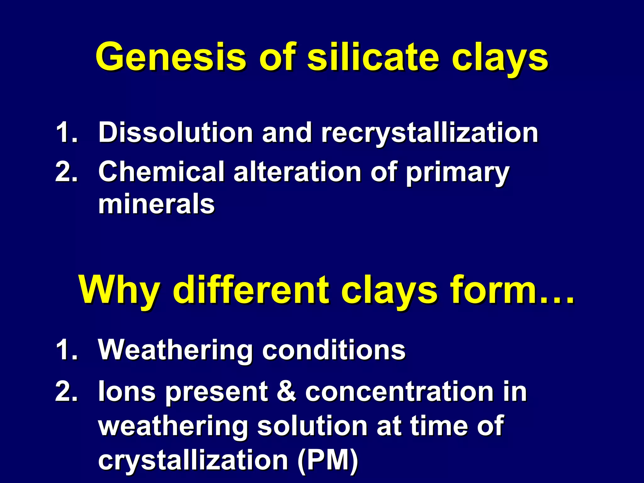 Genesis of silicate clays Dissolution and recrystallization Chemical alteration of primary minerals Why different clays form… Weathering conditions Ions present & concentration in weathering solution at time of crystallization (PM)  