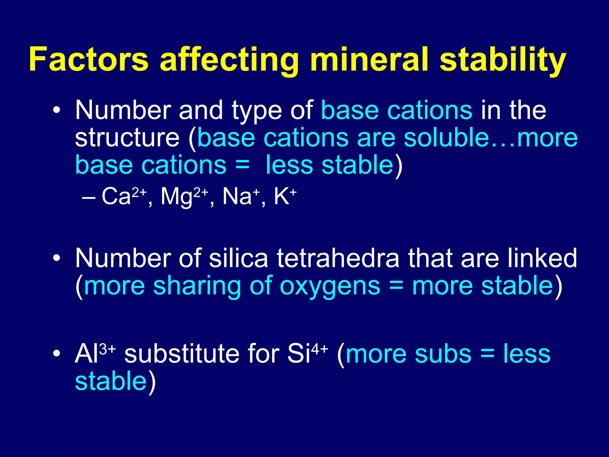 Factors affecting mineral stability   Number and type of  base cations  in the structure ( base cations are soluble…more base cations =  less stable ) Ca 2+ , Mg 2+ , Na + , K + Number of silica tetrahedra that are linked ( more sharing of oxygens = more stable ) Al 3+  substitute for Si 4+  ( more subs = less stable ) 