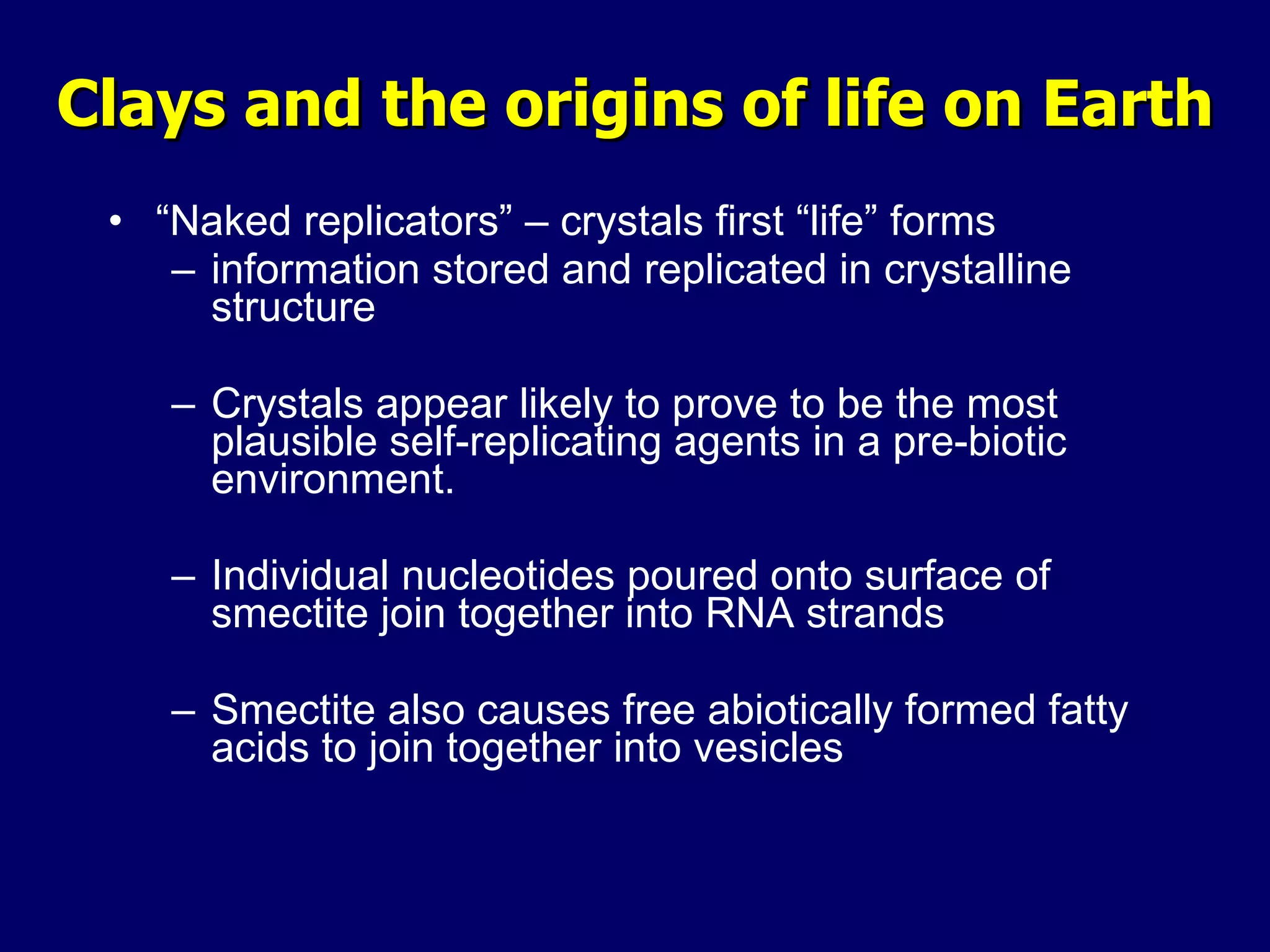 Clays and the origins of life on Earth “ Naked replicators” – crystals first “life” forms information stored and replicated in crystalline structure Crystals appear likely to prove to be the most plausible self-replicating agents in a pre-biotic environment. Individual nucleotides poured onto surface of smectite join together into RNA strands Smectite also causes free abiotically formed fatty acids to join together into vesicles 