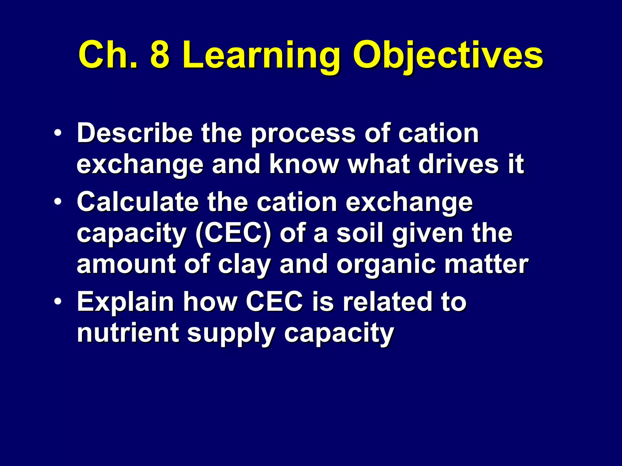 Ch. 8 Learning Objectives Describe the process of cation exchange and know what drives it Calculate the cation exchange capacity (CEC) of a soil given the amount of clay and organic matter Explain how CEC is related to nutrient supply capacity 