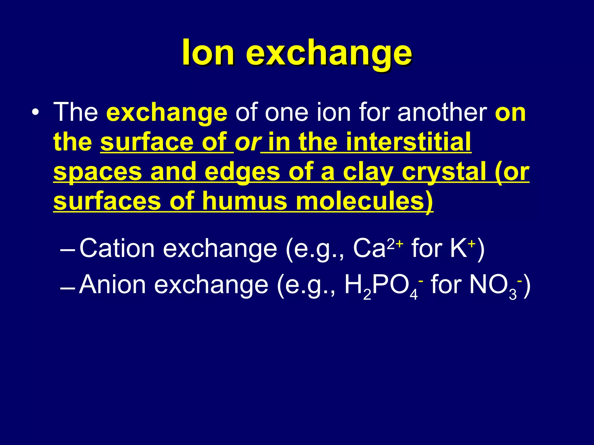 Ion exchange The  exchange  of one ion for another  on the   surface of  or  in the interstitial spaces and edges of a clay crystal (or surfaces of humus molecules) Cation exchange (e.g., Ca 2 +  for K + ) Anion exchange (e.g., H 2 PO 4 -  for NO 3 - ) 