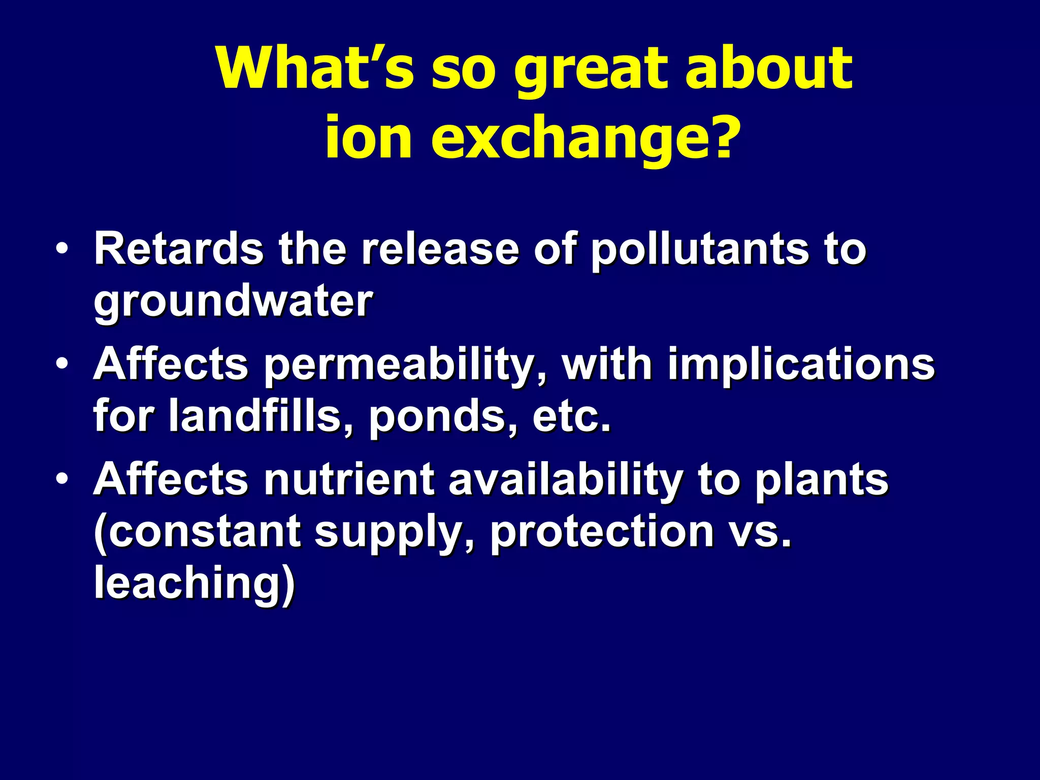 What’s so great about ion exchange? Retards the release of pollutants to groundwater Affects permeability, with implications for landfills, ponds, etc. Affects nutrient availability to plants (constant supply, protection vs. leaching) 