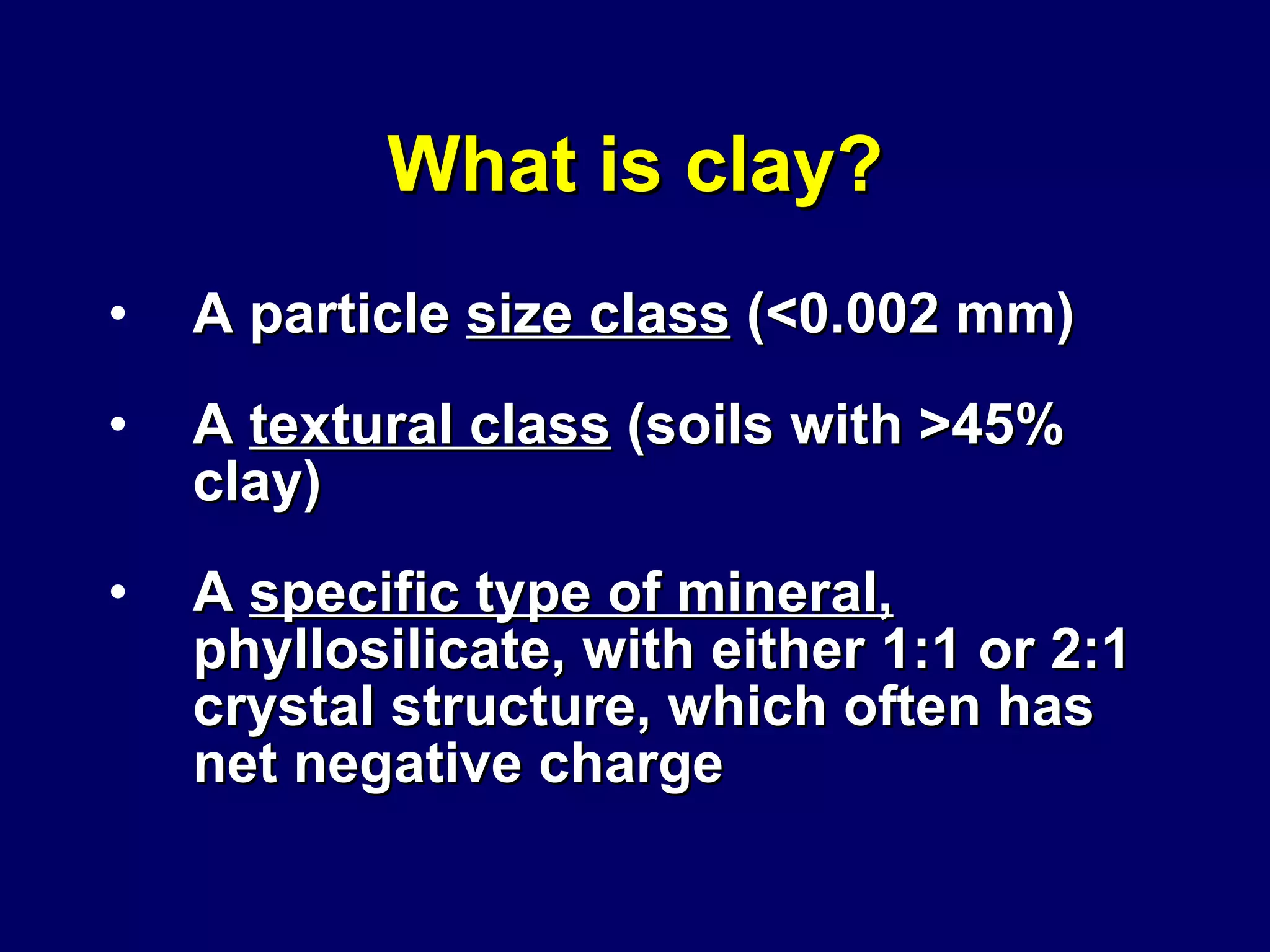 What is clay? A particle  size class  (<0.002 mm) A  textural class  (soils with >45% clay) A  specific type of mineral,  phyllosilicate, with either 1:1 or 2:1 crystal structure, which often has net negative charge 