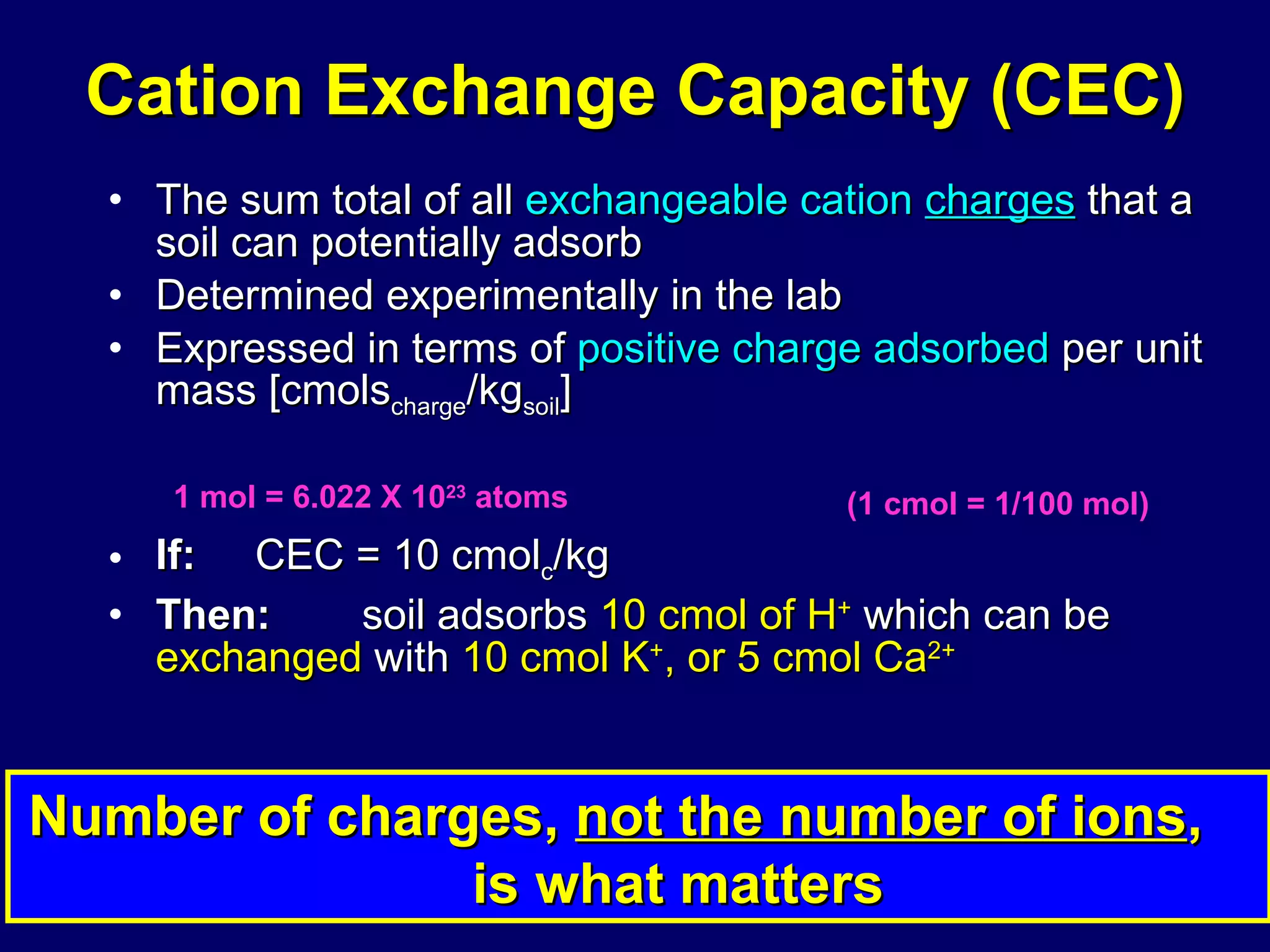 Cation Exchange Capacity (CEC) The sum total of all  exchangeable cation  charges  that a soil can potentially adsorb  Determined experimentally in the lab Expressed in terms of  positive charge adsorbed  per unit mass [cmols charge /kg soil ] If:   CEC = 10 cmol c /kg    Then:   soil adsorbs  10 cmol of H +  which can be  exchanged  with  10 cmol K + , or 5 cmol Ca 2+ Number of charges,  not the number of ions ,  is what matters 1 mol = 6.022 X 10 23  atoms (1 cmol = 1/100 mol) 