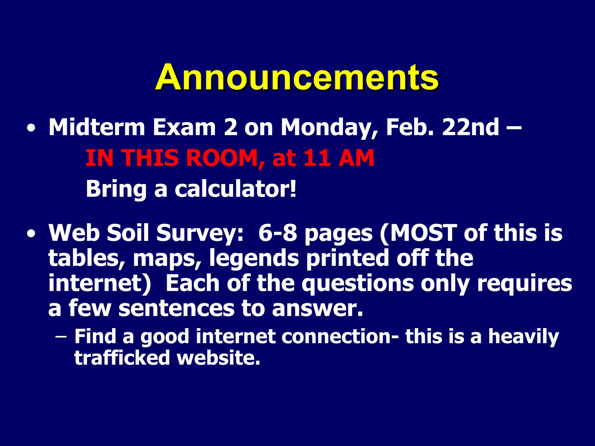 Announcements Midterm Exam 2 on Monday, Feb. 22nd – IN THIS ROOM, at 11 AM Bring a calculator! Web Soil Survey:  6-8 pages (MOST of this is tables, maps, legends printed off the internet)  Each of the questions only requires a few sentences to answer. Find a good internet connection- this is a heavily trafficked website. 